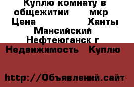 Куплю комнату в общежитии 9,10 мкр › Цена ­ 1 200 000 - Ханты-Мансийский, Нефтеюганск г. Недвижимость » Куплю   